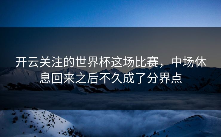 开云关注的世界杯这场比赛，中场休息回来之后不久成了分界点