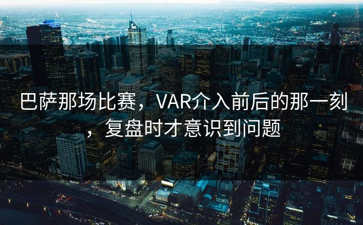 巴萨那场比赛，VAR介入前后的那一刻，复盘时才意识到问题