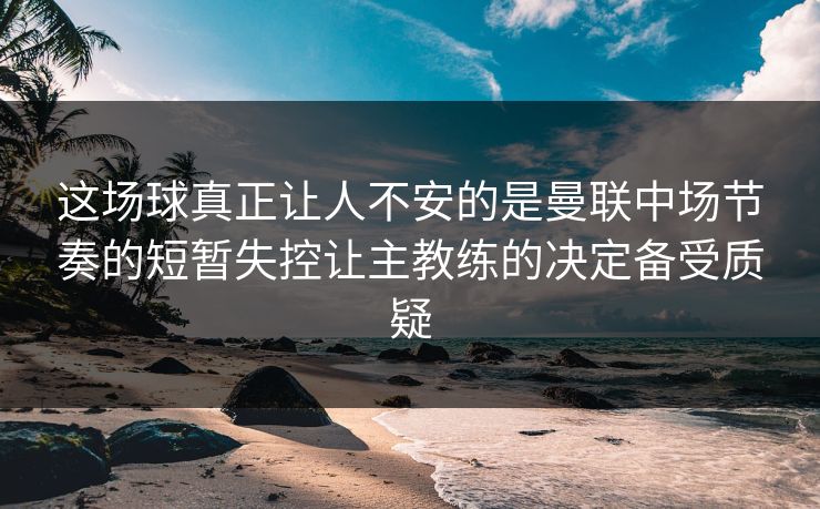 这场球真正让人不安的是曼联中场节奏的短暂失控让主教练的决定备受质疑