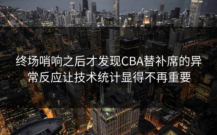 终场哨响之后才发现CBA替补席的异常反应让技术统计显得不再重要
