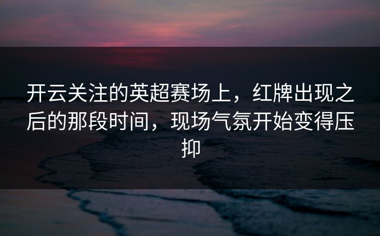开云关注的英超赛场上，红牌出现之后的那段时间，现场气氛开始变得压抑