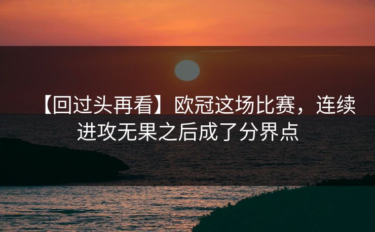 【回过头再看】欧冠这场比赛，连续进攻无果之后成了分界点
