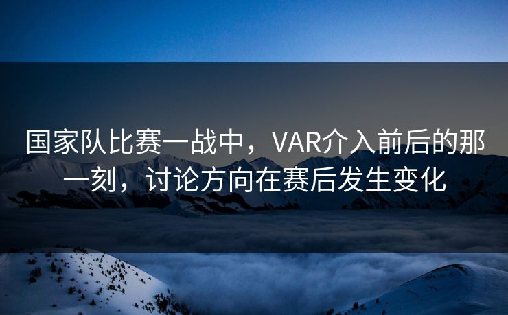 国家队比赛一战中，VAR介入前后的那一刻，讨论方向在赛后发生变化