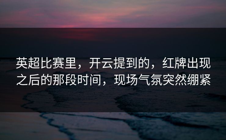 英超比赛里，开云提到的，红牌出现之后的那段时间，现场气氛突然绷紧