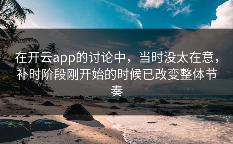 在开云app的讨论中，当时没太在意，补时阶段刚开始的时候已改变整体节奏