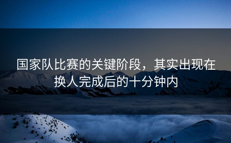 国家队比赛的关键阶段，其实出现在换人完成后的十分钟内