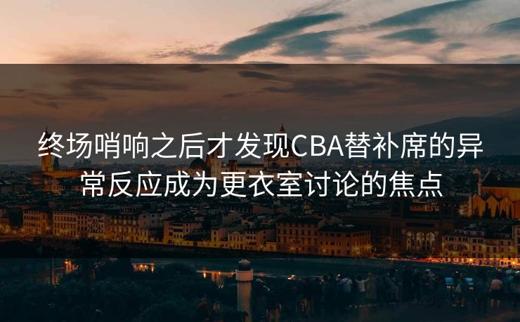 终场哨响之后才发现CBA替补席的异常反应成为更衣室讨论的焦点
