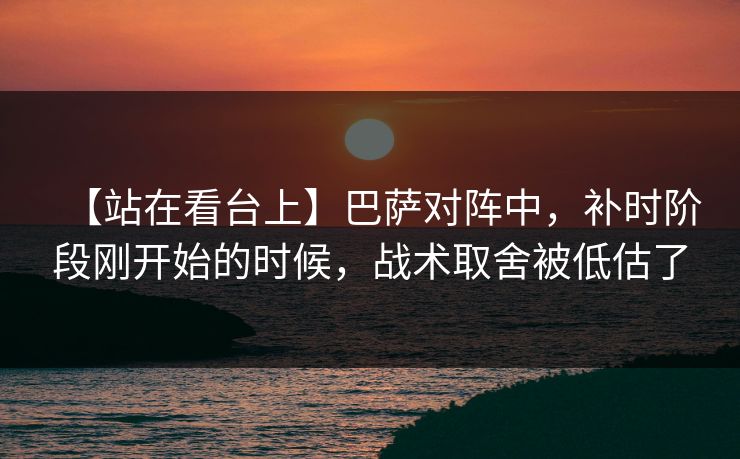 【站在看台上】巴萨对阵中，补时阶段刚开始的时候，战术取舍被低估了