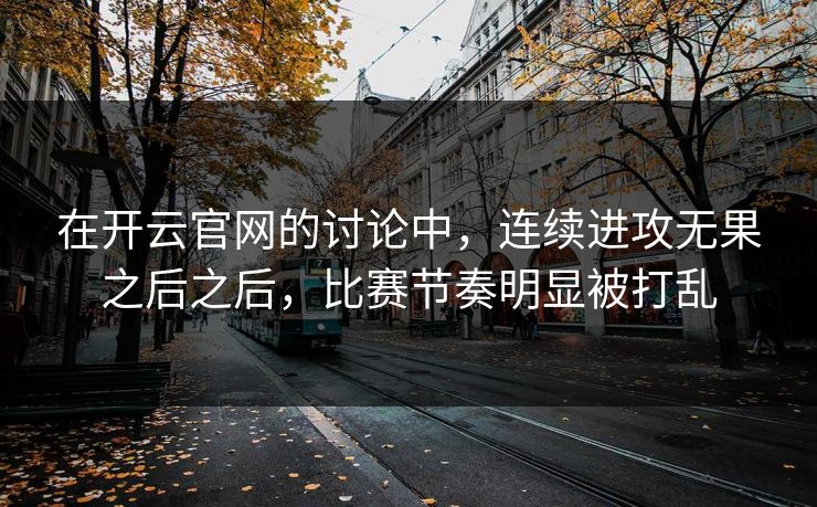 在开云官网的讨论中，连续进攻无果之后之后，比赛节奏明显被打乱