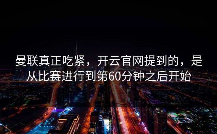 曼联真正吃紧，开云官网提到的，是从比赛进行到第60分钟之后开始