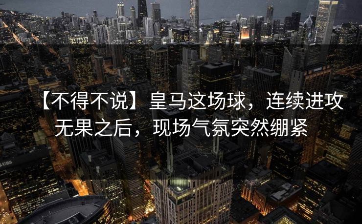 【不得不说】皇马这场球，连续进攻无果之后，现场气氛突然绷紧