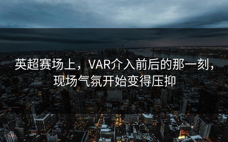 英超赛场上，VAR介入前后的那一刻，现场气氛开始变得压抑