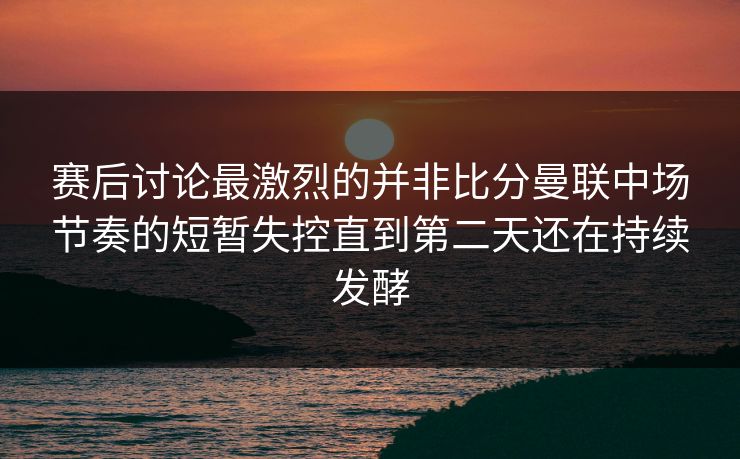 赛后讨论最激烈的并非比分曼联中场节奏的短暂失控直到第二天还在持续发酵