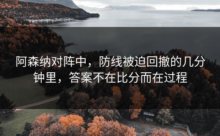 阿森纳对阵中，防线被迫回撤的几分钟里，答案不在比分而在过程