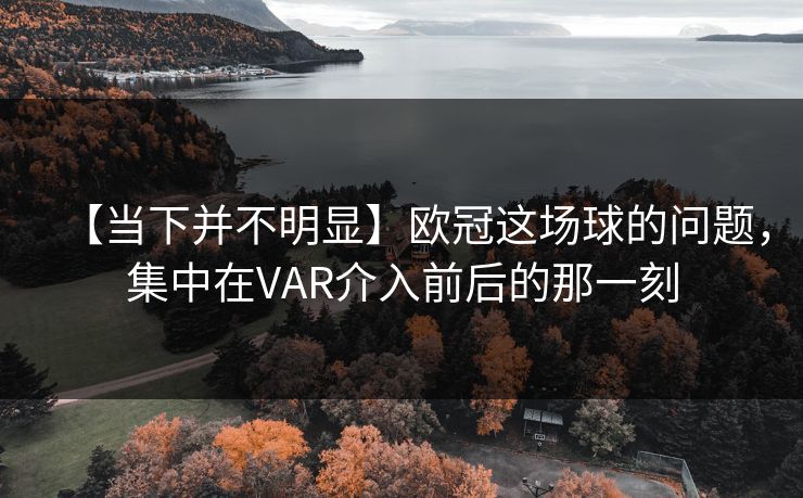 【当下并不明显】欧冠这场球的问题，集中在VAR介入前后的那一刻