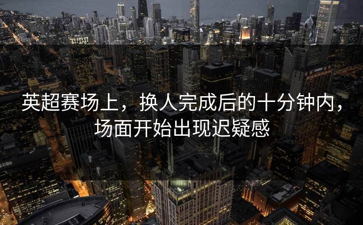 英超赛场上，换人完成后的十分钟内，场面开始出现迟疑感