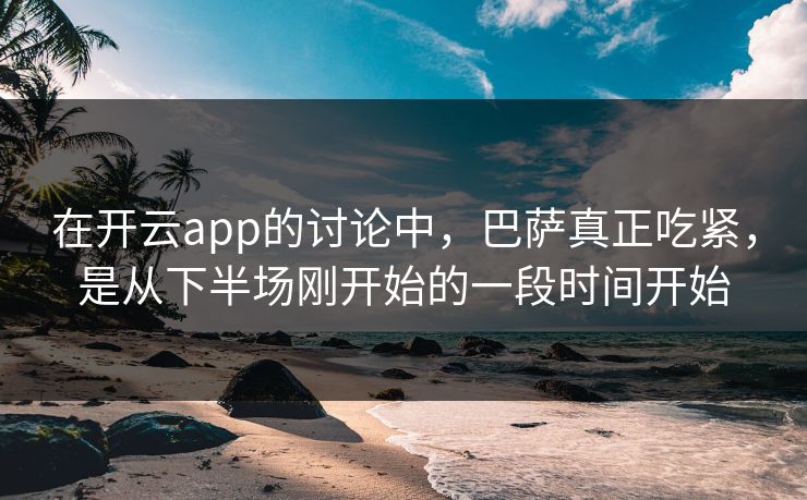 在开云app的讨论中，巴萨真正吃紧，是从下半场刚开始的一段时间开始