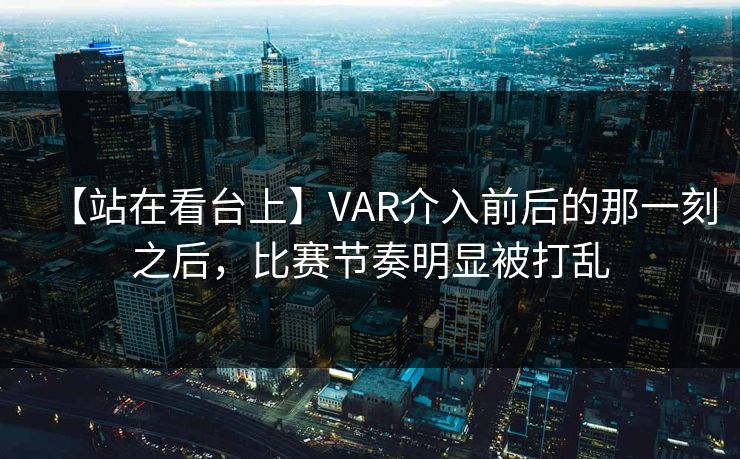【站在看台上】VAR介入前后的那一刻之后，比赛节奏明显被打乱