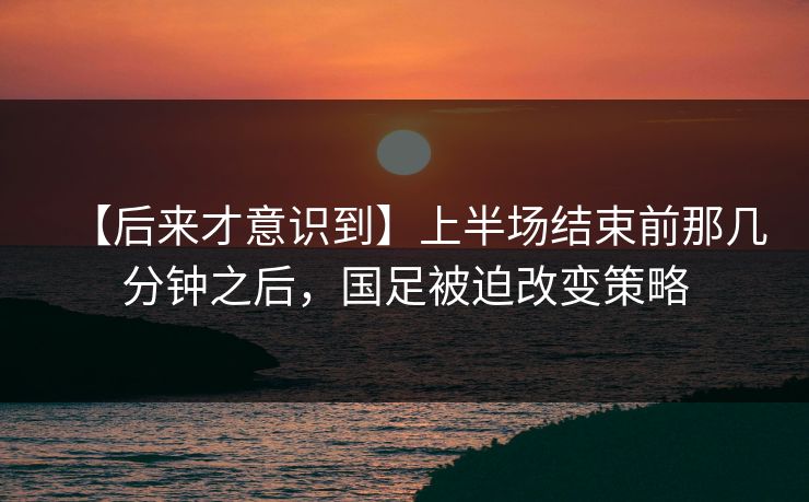 【后来才意识到】上半场结束前那几分钟之后，国足被迫改变策略