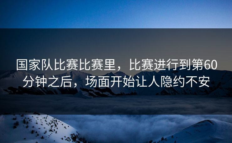 国家队比赛比赛里,比赛进行到第60分钟之后,场面开始让人隐约不安
